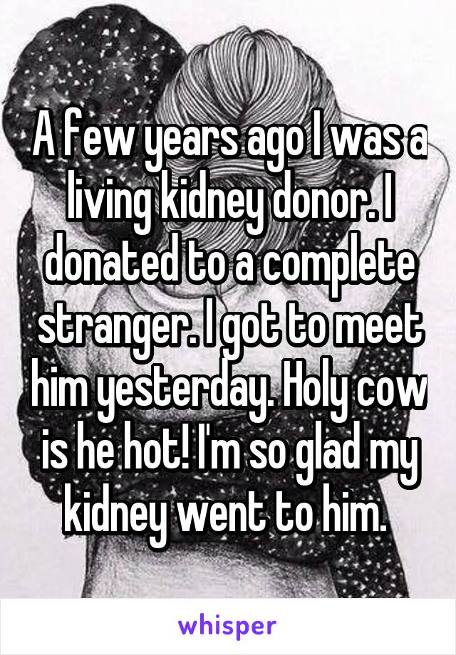 A few years ago I was a living kidney donor. I donated to a complete stranger. I got to meet him yesterday. Holy cow is he hot! I'm so glad my kidney went to him. 