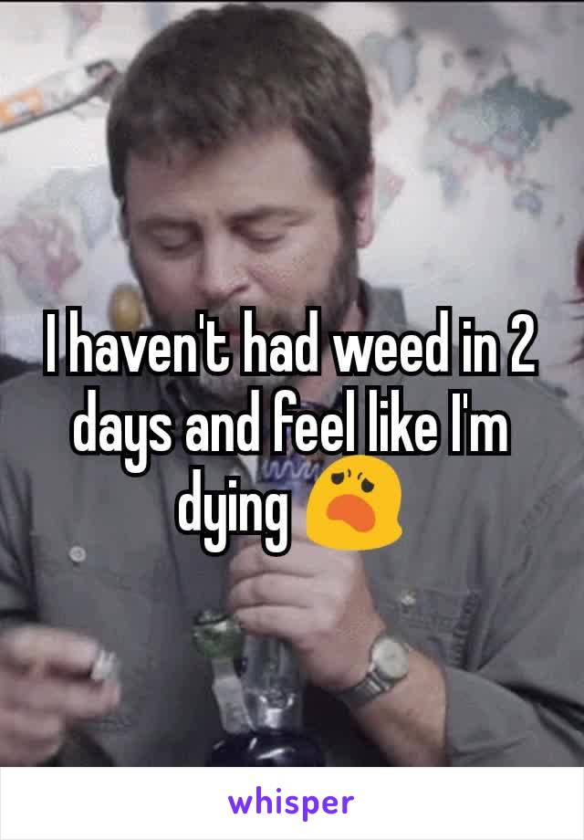 I haven't had weed in 2 days and feel like I'm dying 😦