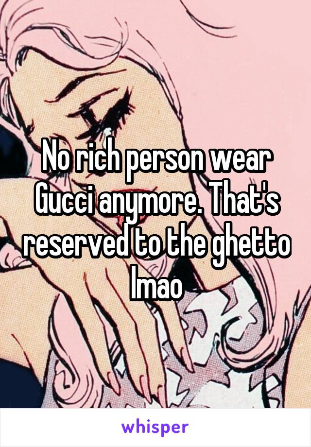 No rich person wear Gucci anymore. That's reserved to the ghetto lmao