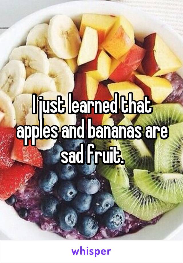 I just learned that apples and bananas are sad fruit.