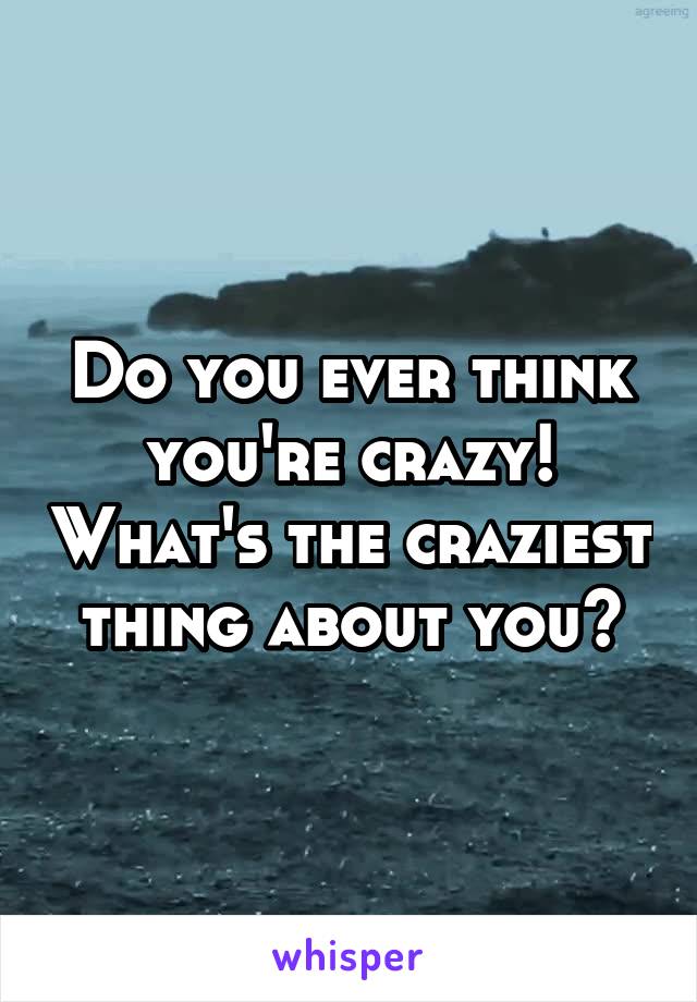 Do you ever think you're crazy! What's the craziest thing about you?