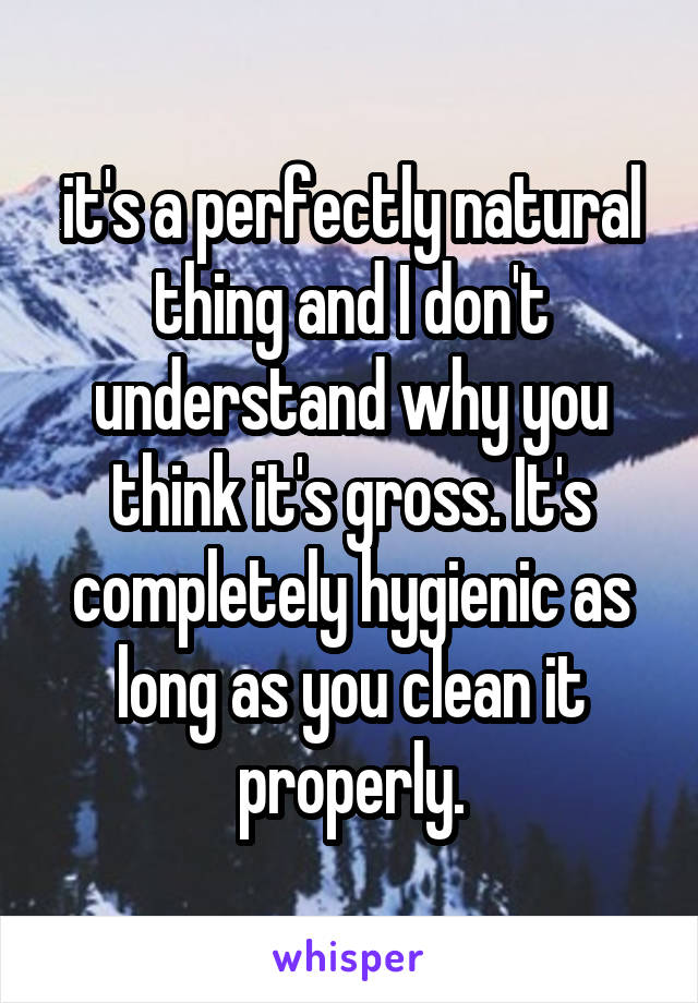 it's a perfectly natural thing and I don't understand why you think it's gross. It's completely hygienic as long as you clean it properly.