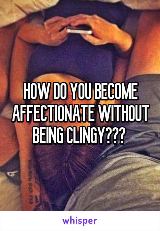 HOW DO YOU BECOME AFFECTIONATE WITHOUT BEING CLINGY??? 