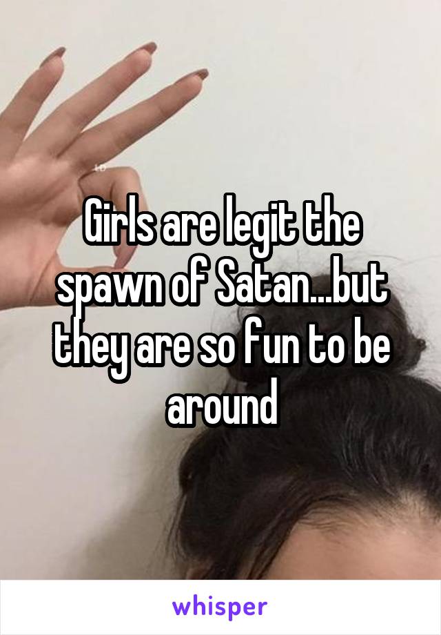 Girls are legit the spawn of Satan...but they are so fun to be around