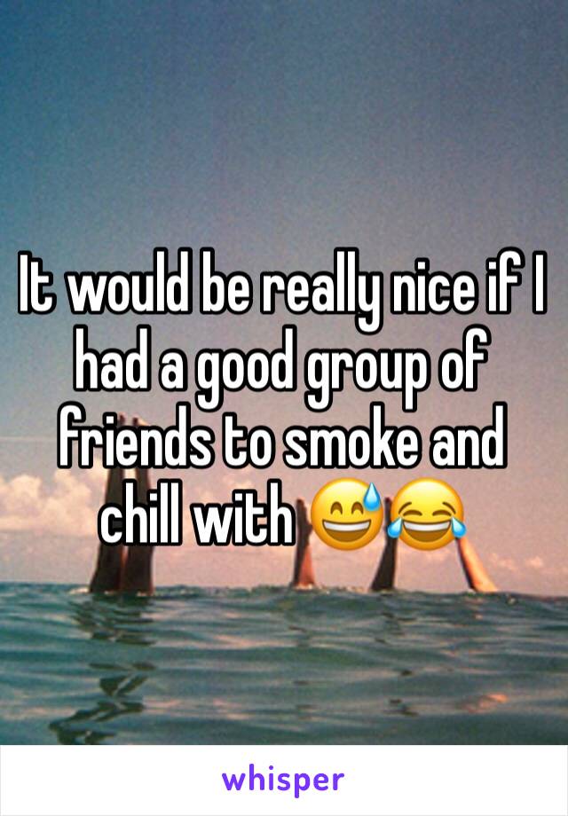 It would be really nice if I had a good group of friends to smoke and chill with 😅😂