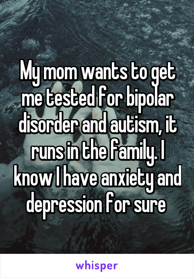 My mom wants to get me tested for bipolar disorder and autism, it runs in the family. I know I have anxiety and depression for sure 