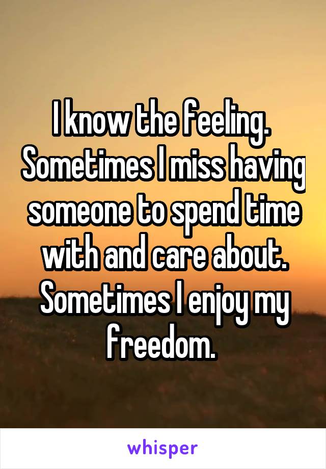 I know the feeling.  Sometimes I miss having someone to spend time with and care about. Sometimes I enjoy my freedom. 