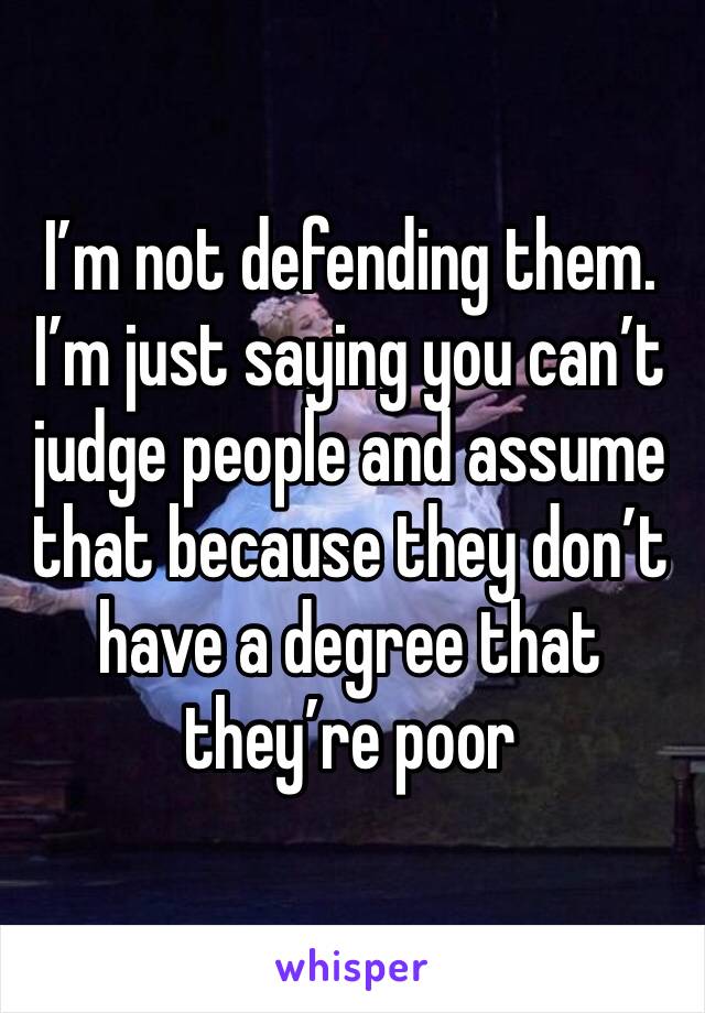 I’m not defending them. I’m just saying you can’t judge people and assume that because they don’t have a degree that they’re poor