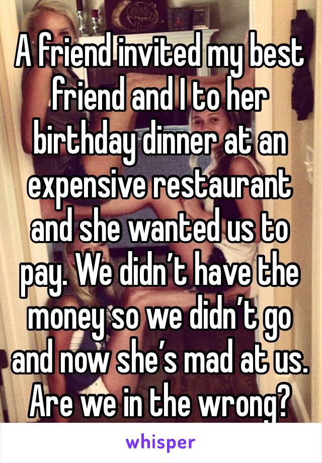 A friend invited my best friend and I to her birthday dinner at an expensive restaurant and she wanted us to pay. We didn’t have the money so we didn’t go and now she’s mad at us. Are we in the wrong?