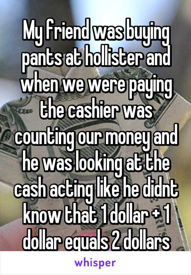 My friend was buying pants at hollister and when we were paying the cashier was counting our money and he was looking at the cash acting like he didnt know that 1 dollar + 1 dollar equals 2 dollars