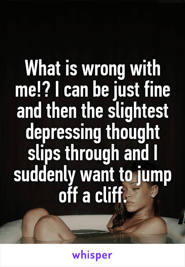 What is wrong with me!? I can be just fine and then the slightest depressing thought slips through and I suddenly want to jump off a cliff.
