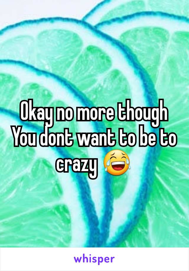 Okay no more though
You dont want to be to crazy 😂