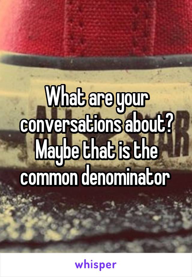 What are your conversations about? Maybe that is the common denominator 
