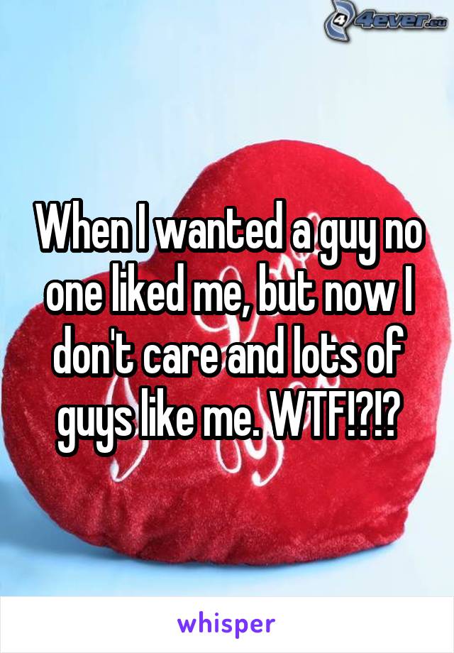 When I wanted a guy no one liked me, but now I don't care and lots of guys like me. WTF!?!?
