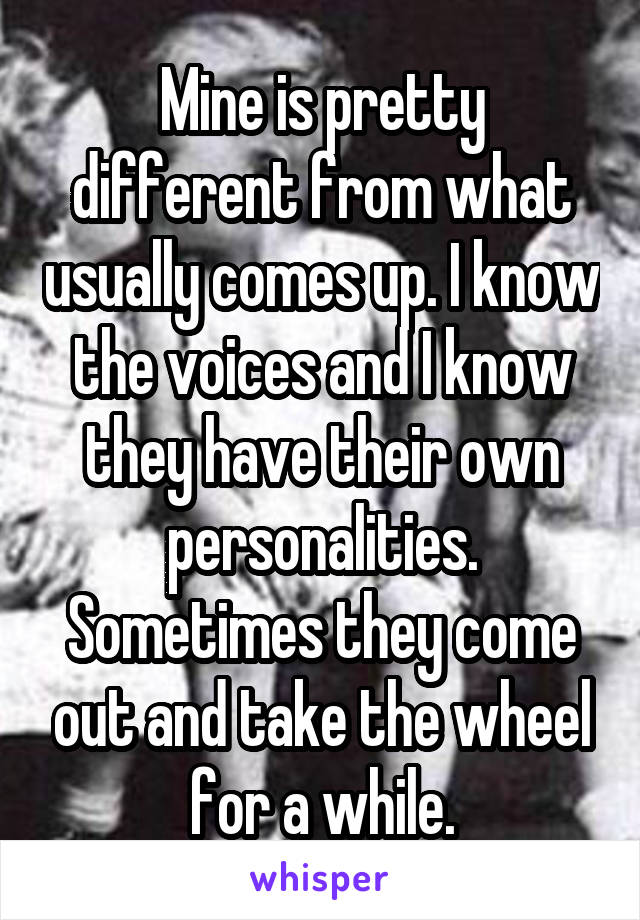 Mine is pretty different from what usually comes up. I know the voices and I know they have their own personalities. Sometimes they come out and take the wheel for a while.