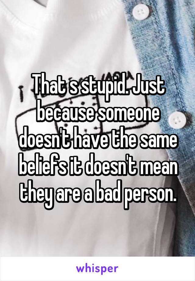 That s stupid. Just because someone doesn't have the same beliefs it doesn't mean they are a bad person.
