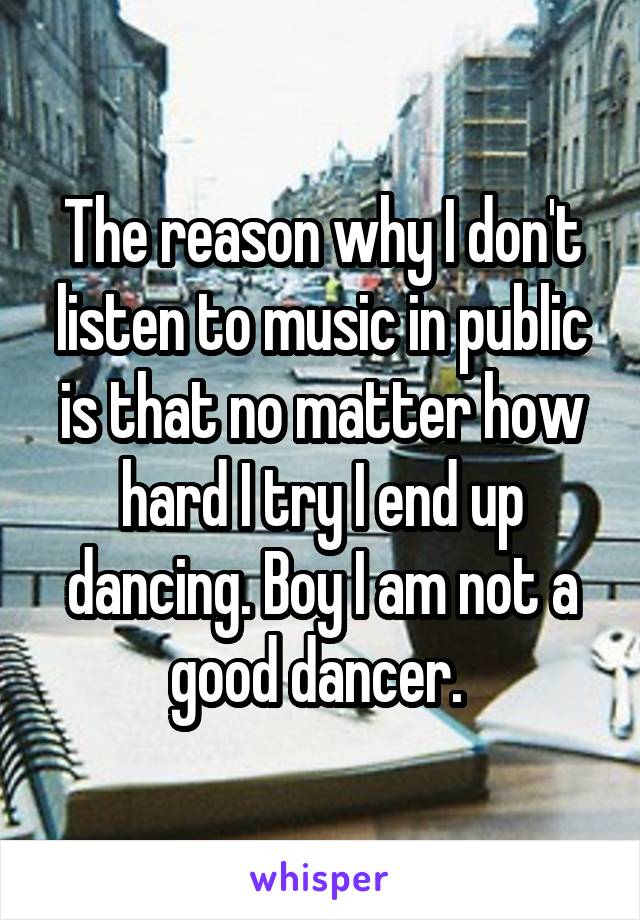 The reason why I don't listen to music in public is that no matter how hard I try I end up dancing. Boy I am not a good dancer. 