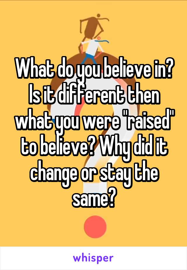 What do you believe in? Is it different then what you were "raised" to believe? Why did it change or stay the same?
