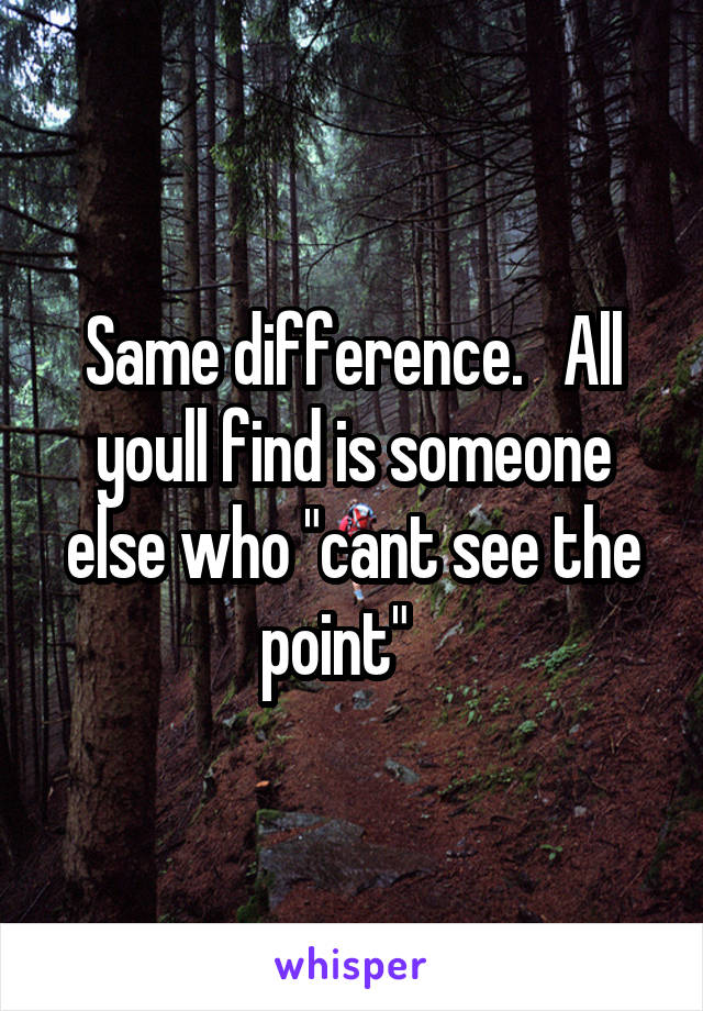 Same difference.   All youll find is someone else who "cant see the point"   