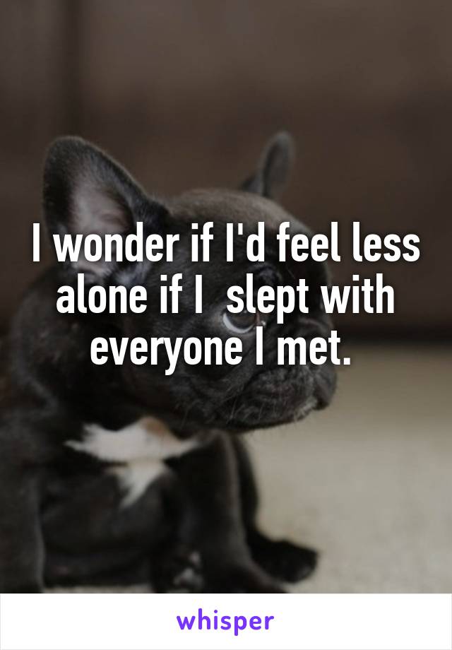 I wonder if I'd feel less alone if I  slept with everyone I met. 

