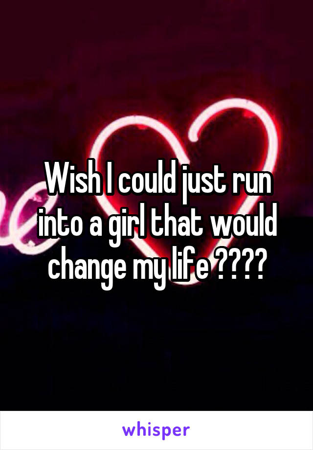 Wish I could just run into a girl that would change my life 💝😔😔😔