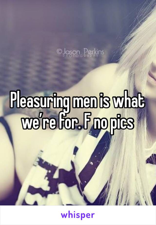 Pleasuring men is what we’re for. F no pics 
