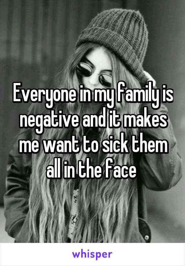 Everyone in my family is negative and it makes me want to sick them all in the face 