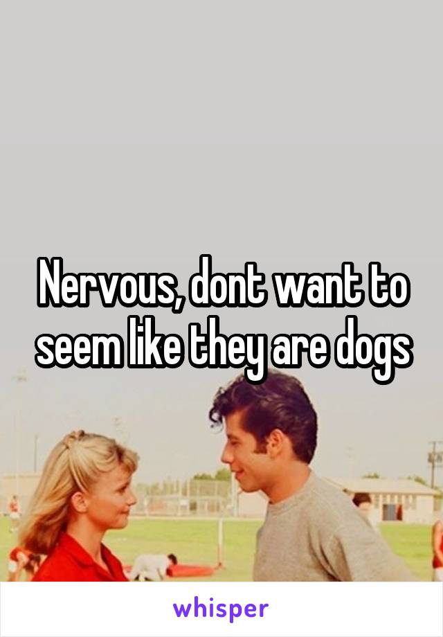 Nervous, dont want to seem like they are dogs