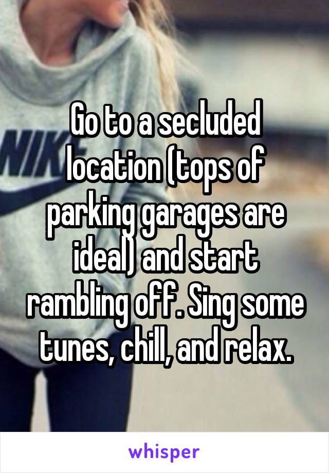 Go to a secluded location (tops of parking garages are ideal) and start rambling off. Sing some tunes, chill, and relax.
