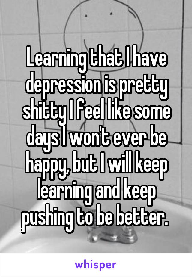 Learning that I have depression is pretty shitty I feel like some days I won't ever be happy, but I will keep learning and keep pushing to be better. 