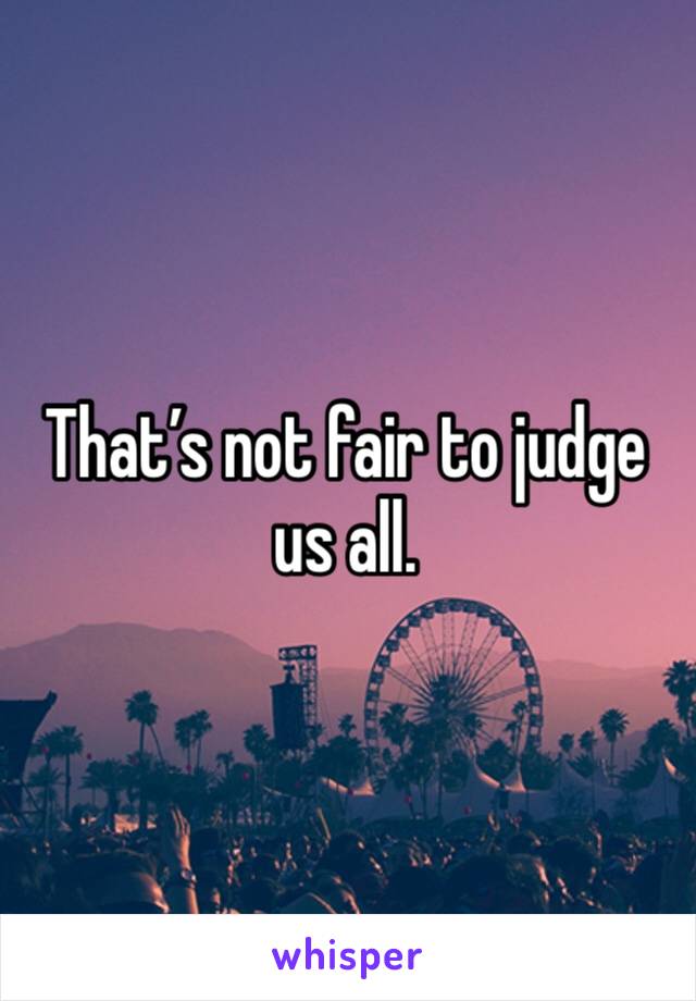 That’s not fair to judge us all. 