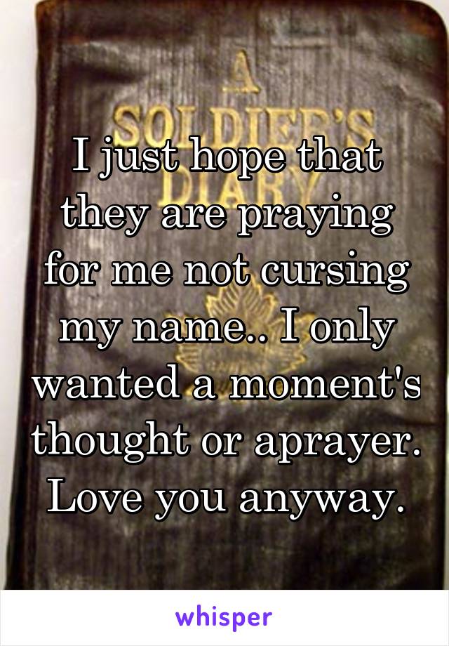 I just hope that they are praying for me not cursing my name.. I only wanted a moment's thought or aprayer. Love you anyway.