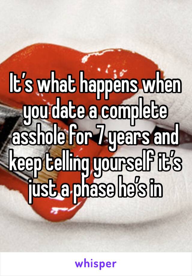 It’s what happens when you date a complete asshole for 7 years and keep telling yourself it’s just a phase he’s in