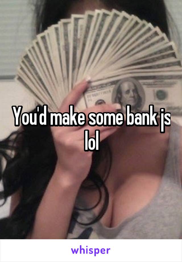 You'd make some bank js lol