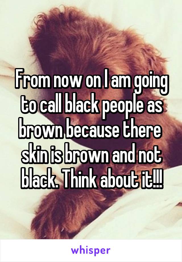 From now on I am going to call black people as brown because there  skin is brown and not black. Think about it!!!