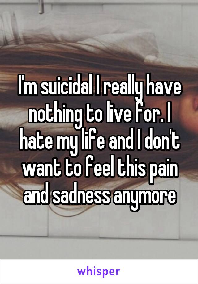 I'm suicidal I really have nothing to live for. I hate my life and I don't want to feel this pain and sadness anymore