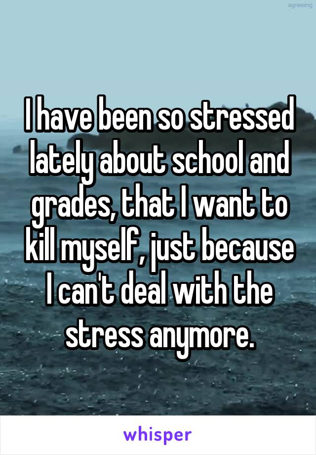 I have been so stressed lately about school and grades, that I want to kill myself, just because I can't deal with the stress anymore.
