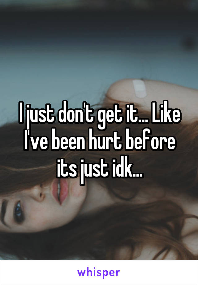 I just don't get it... Like I've been hurt before its just idk...