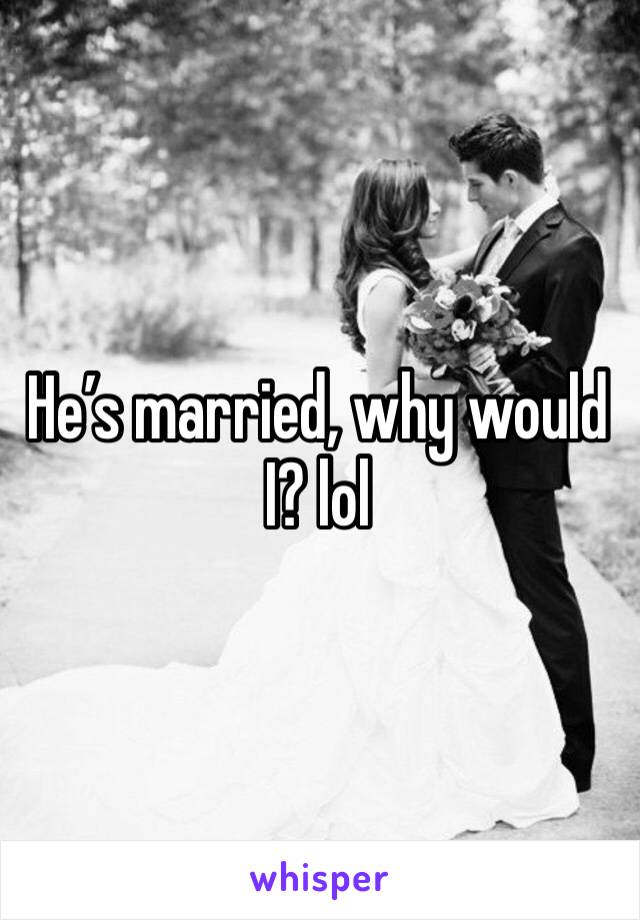 He’s married, why would I? lol