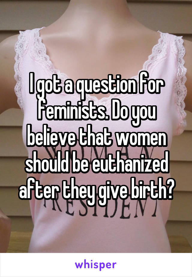 I got a question for feminists. Do you believe that women should be euthanized after they give birth?