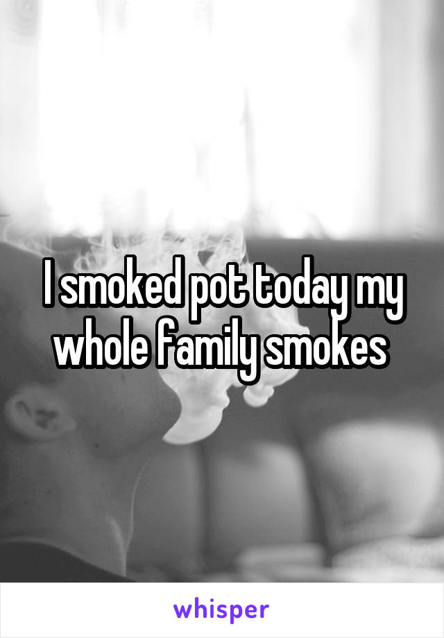 I smoked pot today my whole family smokes 