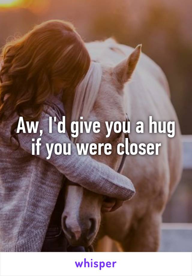 Aw, I'd give you a hug if you were closer