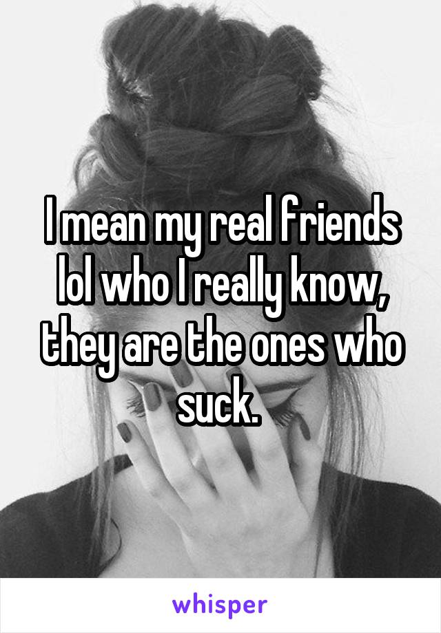 I mean my real friends lol who I really know, they are the ones who suck. 