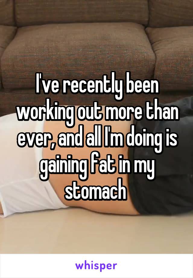 I've recently been working out more than ever, and all I'm doing is gaining fat in my stomach 