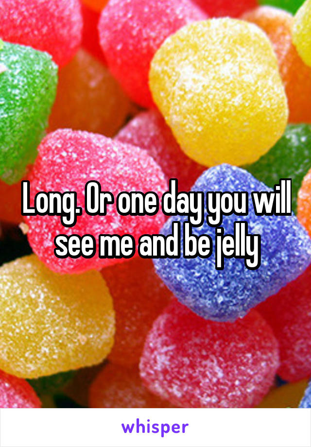 Long. Or one day you will see me and be jelly
