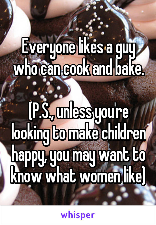 Everyone likes a guy who can cook and bake.

(P.S., unless you're looking to make children happy, you may want to know what women like)