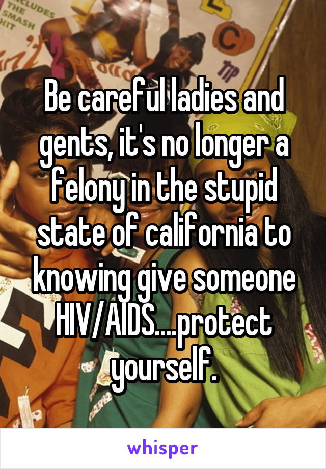 Be careful ladies and gents, it's no longer a felony in the stupid state of california to knowing give someone HIV/AIDS....protect yourself.