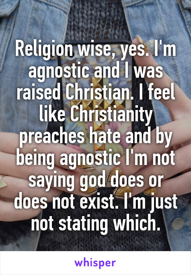 Religion wise, yes. I'm agnostic and I was raised Christian. I feel like Christianity preaches hate and by being agnostic I'm not saying god does or does not exist. I'm just not stating which.