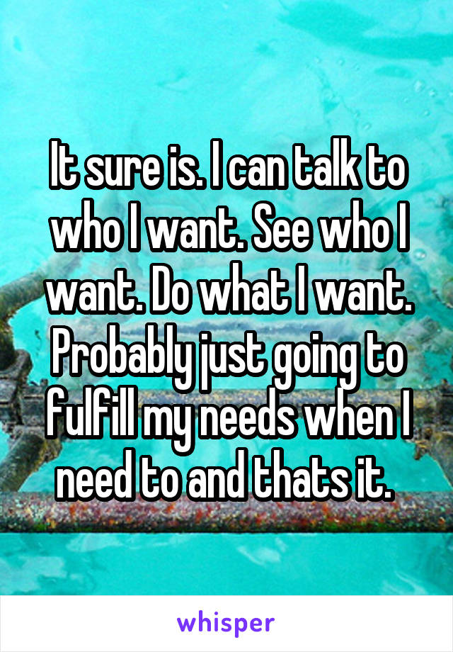 It sure is. I can talk to who I want. See who I want. Do what I want. Probably just going to fulfill my needs when I need to and thats it. 