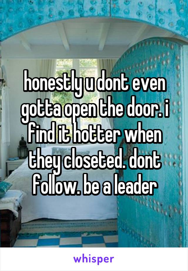 honestly u dont even gotta open the door. i find it hotter when they closeted. dont follow. be a leader